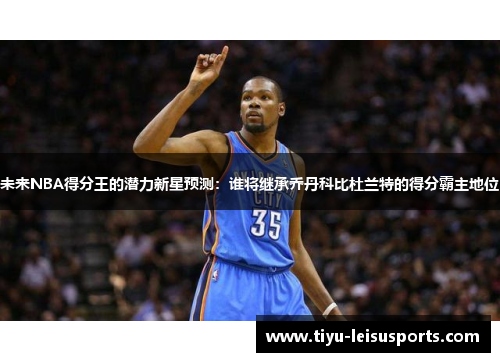未来NBA得分王的潜力新星预测：谁将继承乔丹科比杜兰特的得分霸主地位